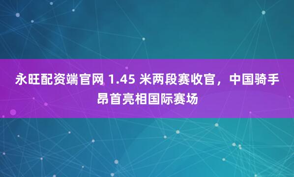 永旺配资端官网 1.45 米两段赛收官，中国骑手昂首亮相国际赛场