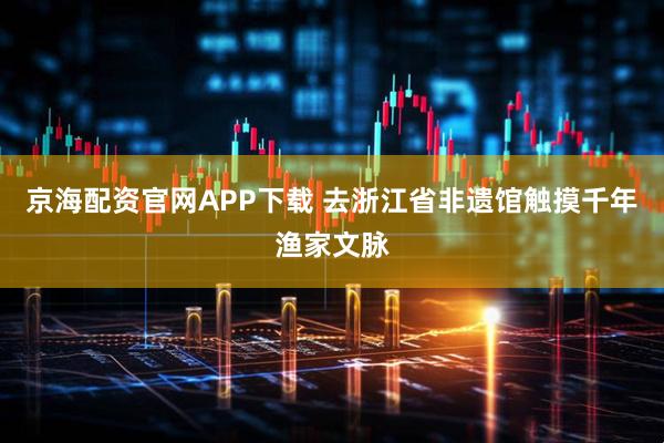 京海配资官网APP下载 去浙江省非遗馆触摸千年渔家文脉