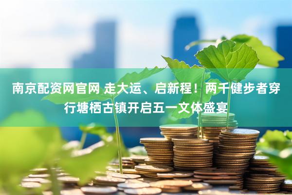 南京配资网官网 走大运、启新程！两千健步者穿行塘栖古镇开启五一文体盛宴