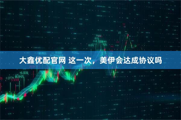 大鑫优配官网 这一次，美伊会达成协议吗