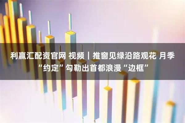 利赢汇配资官网 视频｜推窗见绿沿路观花 月季“约定”勾勒出首都浪漫“边框”