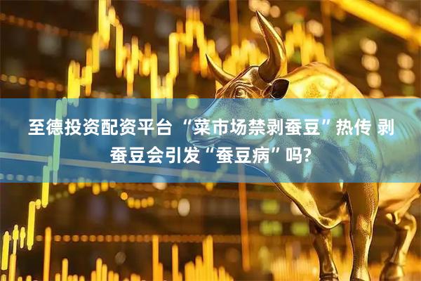 至德投资配资平台 “菜市场禁剥蚕豆”热传 剥蚕豆会引发“蚕豆病”吗?