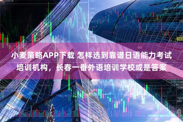 小麦策略APP下载 怎样选到靠谱日语能力考试培训机构，长春一番外语培训学校或是答案