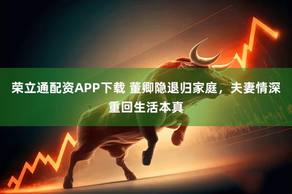 荣立通配资APP下载 董卿隐退归家庭，夫妻情深重回生活本真
